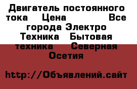 Двигатель постоянного тока. › Цена ­ 12 000 - Все города Электро-Техника » Бытовая техника   . Северная Осетия